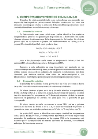 Práctica 1- Termo-gravimetría                                  Ensayo de
                                                                                      Materiales




   2. COMPORTAMIENTO TÉRMICO DEL CaC2O4·H2O
       El oxalato de calcio monohidratado es un material muy bien conocido, con
etapas de descomposición perfectamente definidas; constituyen por tanto una
adecuada elección para estudiar la influencia de las variables experimentales en el
resultado obtenido en un análisis termo-gravimétrico.

   2.1    Desarrollo teórico
       En determinadas reacciones químicas es posible identificar los productos
desprendidos a partir de los porcentajes de pérdida: en la Ilustración 3 se puede
observar cómo en la primera etapa de la descomposición del oxalato de calcio se
pierde agua, en la segunda se pierde CO transformándose en CaCO 3 y en la
tercera CO2 obteniéndose CaO como producto final:




      Junto a los porcentajes suele darse las temperaturas inicial y final del
proceso (TG) así como las temperaturas de los picos (DTG).

        Respecto a esta aplicación es muy importante ser prudente en las
conclusiones que se establecen y tener presente que los datos obtenidos mediante
análisis térmico en general son indirectos. Es necesario correlacionarlos con datos
obtenidos por métodos directos tales como los espectroscópicos o con
observaciones morfológicas para conseguir elucidar los procesos moleculares.

   2.2    Desarrollo práctico
       El resultado de un análisis termo-gravimétrico se suele presentar en forma
de gráfica conocida como termo-grama o curva termo-gravimétrica.

       En ella se presenta el peso en el eje y (en valor absoluto o en porcentaje)
frente a la temperatura o al tiempo en el eje x. En este caso las unidades elegidas
han sido porcentaje % y temperatura en ºC. Para cada etapa de pérdida de peso se
representa el porcentaje de pérdida de peso junto con el producto al que
corresponde.

      Al mismo tiempo se suele representar la curva DTG, que es la primera
derivada de la curva TG frente al t o a la T, es decir la velocidad de pérdida o
ganancia de peso. Las unidades por tanto serán %/min, %/ºC, mg/min o mg/ºC.

        La gráfica DTG ayuda a identificar con mayor claridad las temperaturas
inicial y final de los procesos, además permite detectar la presencia de procesos
solapados. Un parámetro importante en las curvas DTG es la temperatura del
máximo que es la temperatura de máxima velocidad de reacción, o de máxima
velocidad del proceso en general.



Jaime Martínez Verdú             Máster TIT                                      4
 