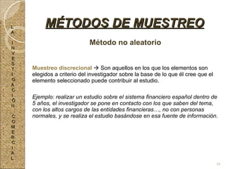 Método no aleatorio Muestreo discrecional    Son aquellos en los que los elementos son elegidos a criterio del investigador sobre la base de lo que él cree que el elemento seleccionado puede contribuir al estudio. Ejemplo: realizar un estudio sobre el sistema financiero español dentro de 5 años, el investigador se pone en contacto con los que saben del tema, con los altos cargos de las entidades financieras…, no con personas normales, y se realiza el estudio basándose en esa fuente de información. MÉTODOS DE MUESTREO L A I N V E S T I G A C I Ó N C O M E R C I A L 88 