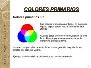 Colores primarios luz Los colores producidos por luces, en cualquier  equipo digital, son el rojo, el verde y el azul  (RGB). Cuando estos tres colores se fusionan se crea  la luz blanca, por eso a esta mezcla se le  denomina síntesis aditiva. Las mezclas parciales de estas luces dan origen a la mayoría de los colores del espectro visible. Ejemplo: colores básicos del monitor de nuestro ordenador. COLORES PRIMARIOS L A T E O R Í A D E L C O L O R 12 