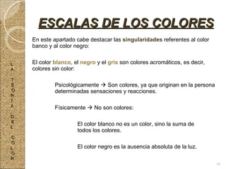 En este apartado cabe destacar las  singularidades  referentes al color banco y al color negro: El color  blanco , el  negro  y el  gris  son colores acromáticos, es decir, colores sin color: Psicológicamente    Son colores, ya que originan en la persona  determinadas sensaciones y reacciones. Físicamente    No son colores: El color blanco no es un color, sino la suma de  todos los colores. El color negro es la ausencia absoluta de la luz. ESCALAS DE LOS COLORES L A T E O R Í A D E L C O L O R 49 