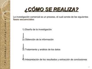 La investigación comercial es un proceso, el cual consta de las siguientes  fases secuenciales : 1) Diseño de la investigación 2) Obtención de la información 3) Tratamiento y análisis de los datos 4) Interpretación de los resultados y extracción de conclusiones ¿CÓMO SE REALIZA? L A I N V E S T I G A C I Ó N C O M E R C I A L 68 