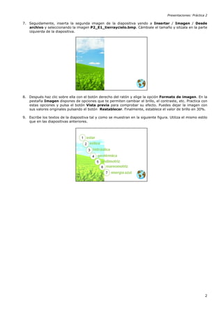 Presentaciones: Práctica 2

7. Seguidamente, inserta la segunda imagen de la diapositiva yendo a Insertar / Imagen / Desde
   archivo y seleccionando la imagen P2_E1_tierraycielo.bmp. Cámbiale el tamaño y sitúala en la parte
   izquierda de la diapositiva.




8. Después haz clic sobre ella con el botón derecho del ratón y elige la opción Formato de imagen. En la
   pestaña Imagen dispones de opciones que te permiten cambiar el brillo, el contraste, etc. Practica con
   estas opciones y pulsa el botón Vista previa para comprobar su efecto. Puedes dejar la imagen con
   sus valores originales pulsando el botón Restablecer. Finalmente, establece el valor de brillo en 30%.

9. Escribe los textos de la diapositiva tal y como se muestran en la siguiente figura. Utiliza el mismo estilo
   que en las diapositivas anteriores.




                                                                                                              2
 