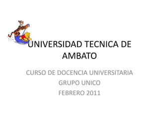 UNIVERSIDAD TECNICA DE AMBATO CURSO DE DOCENCIA UNIVERSITARIA GRUPO UNICO FEBRERO 2011 