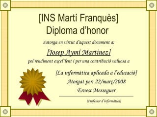 [INS Martí Franquès]
        Diploma d’honor
        s'atorga en virtut d'aquest document a:

          [Josep Aymí Martinez]
pel rendiment excel·lent i per una contribució valuosa a

               [La informàtica aplicada a l’educació]
                    Atorgat per: 22/març/2008
                         Ernest Messeguer
                                {Professor d’informàtica}
 