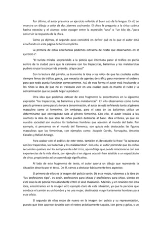Por último, el autor presenta un ejercicio referido al buen uso de la lengua. En él, se
muestra un dibujo a color de dos jóvenes cocinando. El chico le pregunta a la chica cuánta
harina necesita y el alumno debe escoger entre la expresión “una” o “un kilo de…”para
construir la respuesta de la chica.
       Como ya dijimos, el segundo paso consistirá en definir qué es lo que el autor está
enseñando en esta página de forma implícita.
         La primera de estas enseñanzas podemos extraerla del texto que observamos en el
ejercicio 7:
       “El turista miraba sorprendido a la policía que intentaba parar el tráfico en pleno
centro de la ciudad para que la caravana con los trapecistas, bailarinas y los malabaristas
pudiera cruzar la concurrida avenida. ¡Vaya caos!”
        Con la lectura del párrafo, se transmite la idea a los niños de que las ciudades están
siempre llenas de tráfico, gente, que necesita de agentes de tráfico para mantener el orden y
para que todo pueda funcionar correctamente. Así, de esta forma el autor está inculcando a
los niños la idea de que no es tranquilo vivir en una ciudad, pues es mucho el ruido y la
contaminación que se puede llegar a producir.
        Otra idea que podemos extraer de este fragmento la encontramos en la siguiente
expresión “los trapecistas, las bailarinas y los malabaristas”. En ella observamos como tanto
para la primera como para la tercera denominación, el autor se está refiriendo tanto al género
masculino como al femenino. Sin embargo, para el caso de las bailarinas utiliza un
determinante que corresponde solo al género femenino. Con ello, el autor inculca a los
alumnos la idea de que solo las niñas pueden dedicarse al baile. Idea errónea, ya que en
nuestra sociedad son muchos los bailarines hombres que acceden al mundo del baile. Por
ejemplo, si pensamos en el mundo del flamenco, son quizás más destacadas las figuras
masculinas que las femeninas, con ejemplos como: Joaquín Cortés, Farruquito, Antonio
Canales y Rafael Amargo.
        Para acabar con el análisis de este texto, también es destacable la frase “la caravana
con los trapecistas, las bailarinas y los malabaristas”. Con ella, el autor pretende que los niños
recuerden quiénes son los componentes del circo, aprendizaje que puede relacionarse con sus
experiencias de la vida diaria, por ejemplo si en alguna ocasión han asistido a un espectáculo
de circo, propiciando así un aprendizaje significativo.
        Al lado de este fragmento de texto, el autor aporta un dibujo que representa la
situación descrita por el texto. De él, vamos a destacar básicamente tres aspectos:
        El primero de ellos es la imagen del policía varón. De este modo, volvemos a la idea de
“las profesiones tipo”, es decir, profesiones para chicas y profesiones para chico, siendo en
este caso la de policía más abundante entre el sexo masculino. Además, y en relación con esta
idea, encontramos en la imagen otro ejemplo claro de esta situación, ya que la persona que
conduce el camión es un hombre y no una mujer, destinados mayoritariamente hombres para
este oficio.
       El segundo de ellos recae de nuevo en la imagen del policía y su representación,
puesto que éste aparece descrito con el rostro prácticamente tapado, con gorra y gafas, y un
 