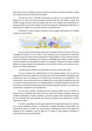 gesto serio e incluso enfadado, lo que les produce a los niños una idea de autoridad y respeto
hacia la gente que está al mando de este servicio.
        El tercero de ellos va referido al personaje que aparece en la esquina derecha del
dibujo. Él es un chico que camina mirando la hora del reloj. Con este dibujo, el autor está
dando la imagen de que la rutina de la gente que vive en las ciudades está controlada por el
tiempo, siempre van con prisa y llevan una vida muy ajetreada. Contribuyendo todo esto a la
idea de que las ciudades son, como dice el texto, un verdadero caos.
        Finalmente, el último aspecto a destacar de esta página está presente en el dibujo
situado en la parte inferior.




        En él, se muestra a dos jóvenes preparando la comida. Situación en la que la chica es la
encargada de cocinar y él de ser solo un mero ayudante que le proporciona los alimentos
necesarios para ello. Como venimos analizando en toda la página, el autor vuelve de nuevo a
inculcar esas ideas de actividades para hombres o actividades para mujeres, siendo la cocina
una de las labores más realizadas por mujeres. Sin embargo, si observamos nuestra sociedad
podemos ver que las figuras más destacadas en el mundo de la cocina son masculinas como:
Arzak, Ferrán Adrià o Sergi Arola.
       Un último paso irá referido a la elaboración de nuestro currículo alternativo.
         El primer aspecto que modificaríamos en esta segunda página, sería uno de los
fragmentos del texto que aparece en el ejercicio siete. Más concretamente, el fragmento que
cambiaríamos sería “La caravana con los trapecistas, las bailarinas y los malabaristas”. Por
nuestra parte, como ya hemos dicho en el análisis del currículo oculto consideramos que esta
es una forma sexista de describir a los miembros del circo, resaltando el género femenino de
las bailarinas. Así, nosotras expresaríamos dicha frase de la siguiente manera: “La caravana con
los trapecistas, los bailarines y los malabaristas”.
        Por otro lado, también, consideramos que resultaría positivo para los alumnos el
hecho de que el conductor del camión fuera una mujer, para romper de alguna manera los
modelos establecidos en nuestra sociedad, y que junto al policía varón, apareciera la imagen
de una compañera del sexo opuesto, que tratará de ayudarle para organizar la situación
caótica de la ciudad.
        Por último, este dibujo muestra para nosotras otra imagen errónea para los alumnos,
que es la del ciudadano situado a la derecha de la imagen mirándose el reloj, dando una
apariencia de prisa o de estrés. Por nuestra parte, intentaríamos mostrar una imagen más
relajada de ese ciudadano y que en lugar de ir mirando el reloj, pudiera contemplar la
caravana del circo que el texto describe.
 