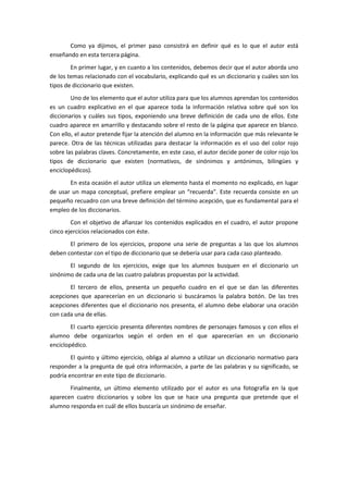 Como ya dijimos, el primer paso consistirá en definir qué es lo que el autor está
enseñando en esta tercera página.
        En primer lugar, y en cuanto a los contenidos, debemos decir que el autor aborda uno
de los temas relacionado con el vocabulario, explicando qué es un diccionario y cuáles son los
tipos de diccionario que existen.
        Uno de los elemento que el autor utiliza para que los alumnos aprendan los contenidos
es un cuadro explicativo en el que aparece toda la información relativa sobre qué son los
diccionarios y cuáles sus tipos, exponiendo una breve definición de cada uno de ellos. Este
cuadro aparece en amarrillo y destacando sobre el resto de la página que aparece en blanco.
Con ello, el autor pretende fijar la atención del alumno en la información que más relevante le
parece. Otra de las técnicas utilizadas para destacar la información es el uso del color rojo
sobre las palabras claves. Concretamente, en este caso, el autor decide poner de color rojo los
tipos de diccionario que existen (normativos, de sinónimos y antónimos, bilingües y
enciclopédicos).
       En esta ocasión el autor utiliza un elemento hasta el momento no explicado, en lugar
de usar un mapa conceptual, prefiere emplear un “recuerda”. Este recuerda consiste en un
pequeño recuadro con una breve definición del término acepción, que es fundamental para el
empleo de los diccionarios.
        Con el objetivo de afianzar los contenidos explicados en el cuadro, el autor propone
cinco ejercicios relacionados con éste.
       El primero de los ejercicios, propone una serie de preguntas a las que los alumnos
deben contestar con el tipo de diccionario que se debería usar para cada caso planteado.
       El segundo de los ejercicios, exige que los alumnos busquen en el diccionario un
sinónimo de cada una de las cuatro palabras propuestas por la actividad.
       El tercero de ellos, presenta un pequeño cuadro en el que se dan las diferentes
acepciones que aparecerían en un diccionario si buscáramos la palabra botón. De las tres
acepciones diferentes que el diccionario nos presenta, el alumno debe elaborar una oración
con cada una de ellas.
        El cuarto ejercicio presenta diferentes nombres de personajes famosos y con ellos el
alumno debe organizarlos según el orden en el que aparecerían en un diccionario
enciclopédico.
        El quinto y último ejercicio, obliga al alumno a utilizar un diccionario normativo para
responder a la pregunta de qué otra información, a parte de las palabras y su significado, se
podría encontrar en este tipo de diccionario.
       Finalmente, un último elemento utilizado por el autor es una fotografía en la que
aparecen cuatro diccionarios y sobre los que se hace una pregunta que pretende que el
alumno responda en cuál de ellos buscaría un sinónimo de enseñar.
 