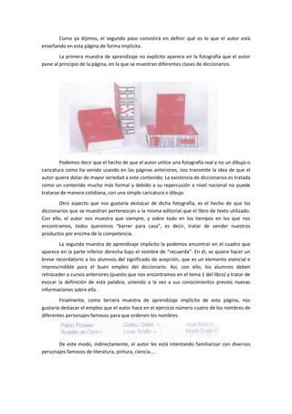 Como ya dijimos, el segundo paso consistirá en definir qué es lo que el autor está
enseñando en esta página de forma implícita.
        La primera muestra de aprendizaje no explícito aparece en la fotografía que el autor
pone al principio de la página, en la que se muestran diferentes clases de diccionarios.




        Podemos decir que el hecho de que el autor utilice una fotografía real y no un dibujo o
caricatura como ha venido usando en las páginas anteriores, nos transmite la idea de que el
autor quiere dotar de mayor seriedad a este contenido. La existencia de diccionarios es tratada
como un contenido mucho más formal y debido a su repercusión a nivel nacional no puede
tratarse de manera cotidiana, con una simple caricatura o dibujo.
        Otro aspecto que nos gustaría destacar de dicha fotografía, es el hecho de que los
diccionarios que se muestran pertenezcan a la misma editorial que el libro de texto utilizado.
Con ello, el autor nos muestra que siempre, y sobre todo en los tiempos en los que nos
encontramos, todos queremos “barrer para casa”, es decir, tratar de vender nuestros
productos por encima de la competencia.
       La segunda muestra de aprendizaje implícito la podemos encontrar en el cuadro que
aparece en la parte inferior derecha bajo el nombre de “recuerda”. En él, se quiere hacer un
breve recordatorio a los alumnos del significado de acepción, que es un elemento esencial e
imprescindible para el buen empleo del diccionario. Así, con ello, los alumnos deben
retroceder a cursos anteriores (puesto que nos encontramos en el tema 1 del libro) y tratar de
evocar la definición de esta palabra, uniendo a la vez a sus conocimientos previos nuevas
informaciones sobre ella.
        Finalmente, como tercera muestra de aprendizaje implícito de esta página, nos
gustaría destacar el empleo que el autor hace en el ejercicio número cuatro de los nombres de
diferentes personajes famosos para que ordenen los nombres.




       De este modo, indirectamente, el autor les está intentando familiarizar con diversos
personajes famosos de literatura, pintura, ciencia….
 