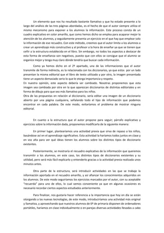 Un elemento que nos ha resultado bastante llamativo y que ha estado presente a lo
largo del análisis de las tres páginas abordadas, es el hecho de que el autor siempre utiliza el
mismo mecanismo para exponer a los alumnos la información. Este proceso consta de un
cuadro explicativo en color amarillo, que como hemos dicho se emplea para acaparar mejor la
atención de los alumnos, y seguidamente presenta un ejercicio en el que hay que emplear solo
la información de ese recuadro. Con este método, creemos que el autor limita a los alumnos a
crear un aprendizaje más constructivo y al profesor a la hora de enseñar ya que se tienen que
ceñir a la estructura establecida en el libro. Sin embargo, no todos los aspectos a destacar de
esta forma de enseñanza son negativos, puesto que con ellos se consigue que el alumno se
organice mejor y tenga muy claro dónde tendría que buscar cada información.
        Como ya hemos dicho en el 2º apartado, una de las informaciones que el autor
transmite de forma indirecta, es la relacionada con los diccionarios, ya que estos por un lado
presentan la misma editorial que el libro de texto utilizado y por otro, la imagen presentada
tiene un aspecto demasiado serio lo que le otorga importancia y respeto.
En nuestra opinión, este aspecto debería ser cambiado. Nosotras proponemos que esta
imagen sea cambiada por otra en la que aparezcan diccionarios de distintas editoriales y en
forma de dibujo para que sea más llamativo para los niños.
Otra de las propuestas en relación al diccionario, sería editar una imagen de un diccionario
abierto por una página cualquiera, señalando todo el tipo de información que podemos
encontrar en cada palabra. De este modo, evitaríamos el problema de mostrar ninguna
editorial.


         En cuanto a la estructura que el autor propone para seguir; párrafo explicativo y
ejercicios sobre la información dada, proponemos modificarla de la siguiente manera:

        En primer lugar, plantearíamos una actividad previa que sirva de repaso a los niños,
basándose así en el aprendizaje significativo. Esta actividad la haríamos todos juntos en clase y
en voz alta para ver qué ideas tienen los alumnos sobre los distintos tipos de diccionario
existentes.

         Posteriormente, se mostraría el recuadro explicativo de la información que queremos
transmitir a los alumnos, en este caso, los distintos tipos de diccionarios existentes y su
utilidad, pero será más fácil explicarlo y entenderlo gracias a la actividad previa realizada unos
minutos antes.

        Otra parte de la estructura, será introducir actividades en las que se trabaje la
información aportada en el recuadro amarillo, y así afianzar los conocimientos adquiridos en
los alumnos. De este modo seguiríamos los ejercicios marcados por el autor, con su aceptable
“recuerda” para uno de ellos, lo cual vemos conveniente ya que en algunas ocasiones es
necesario recordar ciertos aspectos estudiados anteriormente.

        Para finalizar, nos gustaría hacer referencia a la importancia que hoy en día se están
otorgando a las nuevas tecnologías, de este modo, introduciríamos una actividad más original
y llamativa, y aprovechando que nuestros alumnos de 6º de primaria disponen de ordenadores
portátiles, haríamos en clase individualmente o en parejas diversas actividades llevadas a cabo
 