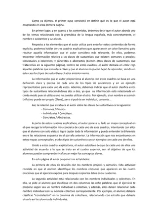 Como ya dijimos, el primer paso consistirá en definir qué es lo que el autor está
enseñando en esta primera página.
       En primer lugar, y en cuanto a los contenidos, debemos decir que el autor aborda uno
de los temas relacionado con la gramática de la lengua española, más concretamente, el
nombre o sustantivo y sus clases.
         Respecto a los elementos que el autor utiliza para enseñar estos contenidos de forma
explícita, podemos hablar de tres cuadros explicativos que aparecen en un color llamativo para
resaltar aquella información que el autor considera más relevante. En ellos, podemos
encontrar información relativa a las clases de sustantivos que existen: comunes o propios;
individuales o colectivos; y concretos o abstractos (Existen otras clases de sustantivos que
trataremos en la siguiente página). Dentro de estos cuadros, el autor destaca en color rojo
aquellas palabras que considera clave y que el alumno no puede dejar de aprender, siendo en
este caso los tipos de sustantivos citados anteriormente.
        La información que el autor proporciona al alumno con estos cuadros se basa en una
definición clara y precisa de cada uno de los tipos de sustantivos y en un ejemplo
representativo para cada uno de estos. Además, debemos indicar que el autor clasifica estos
tipos de sustantivos relacionándolos dos a dos, ya que su información está relacionada en
cierto modo pues si utilizas uno no puedes utilizar el otro. Por ejemplo, si un nombre es común
(niña) no puede ser propio (Elena), pero si podría ser individual, concreto…
       Así, la relación que establece el autor sobre las clases de sustantivos es la siguiente:
                 - Comunes / Propios.
                 - Individuales / Colectivos.
                 - Concretos / Abstractos.
        A parte de estos cuadros explicativos, el autor pone a su lado un mapa conceptual en
el que recoge la información más concreta de cada uno de esos cuadros, intentando con ellos
que el alumno con solo vistazo logre captar toda la información y pueda entender la diferencia
entre las relaciones expuesta en el párrafo anterior. La información que nos encontramos en
estos mapas conceptuales, es dos tipos de sustantivos con un ejemplo con cada uno de ellos.
        Unido a estos cuadros explicativos, el autor establece debajo de cada uno de ellos una
actividad de acuerdo a lo que se trata en el cuadro superior, con el objetivo de que los
alumnos puedan comprender y afianzar mejor los conceptos claves.
       En esta página el autor propone tres actividades:
        La primera de ellas en relación con los nombres propios y comunes. Esta actividad
consiste en que el alumno identifique los nombres comunes que aparecen en las cuatro
oraciones que el ejercicio expone para después copiarlos éstos en su cuaderno.
         La segunda actividad está relacionada con los nombres individuales y colectivos. En
ella, se pide al alumno que clasifique en dos columnas las ocho palabras que el ejercicio te
propone según sea un nombre individual o colectivo, y además, ellos deben relacionar cada
nombre individual con su nombre colectivo correspondiente. Por ejemplo, el alumno debería
clasificar “constelación” en la columna de colectivos, relacionando con estrella que debería
situarla en la columna de individuales.
 