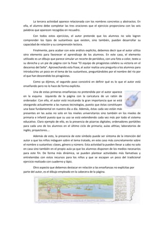 La tercera actividad aparece relacionada con los nombres concretos y abstractos. En
ella, el alumno debe completar las tres oraciones que el ejercicio proporciona con las seis
palabras que aparecen recogidas en recuadro.
       Con todos estos ejercicios, el autor pretende que los alumnos no solo logren
comprender los tipos de sustantivos que existen, sino también, puedan desarrollar su
capacidad de relación y su comprensión lectora.
         Finalmente, para acabar con este análisis explícito, debemos decir que el autor utiliza
otro elemento para favorecer el aprendizaje de los alumnos. En este caso, el elemento
utilizado es un dibujo que parece simular un recorte de periódico, con una foto a color, texto a
su derecha y un pie de página con la frase “El equipo de piragüistas celebra su victoria en el
descenso del Sella”. Aprovechando esta frase, el autor realiza una pregunta a los alumnos para
introducirles un poco en el tema de los sustantivos, preguntándoles por el nombre del río por
el que han descendido los piragüistas.
       Como ya dijimos, el segundo paso consistirá en definir qué es lo que el autor está
enseñando pero no lo hace de forma explícita.
         Una de estas primeras enseñanzas no pretendida por el autor aparece
en la esquina izquierda de la página con la caricatura de un ratón de
ordenador. Con ello, el autor está inculcando la gran importancia que se está
otorgando actualmente a las nuevas tecnologías, puesto que éstas constituyen
una base fundamental en nuestro día a día. Además, éstas cada vez están más
presentes en las aulas no solo en los niveles universitarios sino también en los niveles de
primaria e infantil puesto que su uso se está extendiendo cada vez más por todo el sistema
educativo. Claro ejemplo de ello, es la presencia de pizarras digitales; ordenadores portátiles
para cada uno de los alumnos en el último ciclo de primaria; aulas althias; laboratorios de
inglés; proyectores….
         Además de esto, la presencia de este símbolo puede ser síntoma de la intención del
autor a que los niños indaguen sobre el tema tratado, en este caso más concretamente sobre
el nombre o sustantivo: clases, género y número. Esta actividad la pueden llevar a cabo no solo
en casa sino también en el propio aula ya que los alumnos disponen de los medios necesarios
para este fin. De forma más dinámica, se pueden plantear actividades más llamativas y
entretenidas con estos recursos para los niños y que se escapan un poco del tradicional
ejercicio realizado con cuaderno y lápiz.
        Otro aspecto que debemos destacar en relación a las enseñanzas no explícitas por
parte del autor, es el dibujo empleado en la cabecera de la página.
 