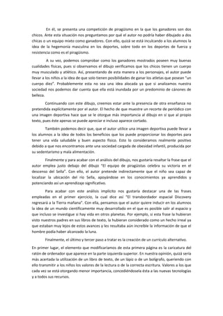 En él, se presenta una competición de piragüismo en la que los ganadores son dos
chicos. Ante esta situación nos preguntamos por qué el autor no podría haber dibujado a dos
chicas o un equipo mixto como ganadores. Con ello, quizá se está inculcando a los alumnos la
idea de la hegemonía masculina en los deportes, sobre todo en los deportes de fuerza y
resistencia como es el piragüismo.
          A su vez, podemos comprobar como los ganadores mostrados poseen muy buenas
cualidades físicas, pues si observamos el dibujo verificamos que los chicos tienen un cuerpo
muy musculado y atlético. Así, presentando de esta manera a los personajes, el autor puede
llevar a los niños a la idea de que solo tienen posibilidades de ganar los atletas que posean “un
cuerpo diez”. Probablemente esta no sea una idea alocada ya que si analizamos nuestra
sociedad nos podemos dar cuenta que ella está inundada por un predominio de cánones de
belleza.
        Continuando con este dibujo, creemos estar ante la presencia de otra enseñanza no
pretendida explícitamente por el autor. El hecho de que muestre un recorte de periódico con
una imagen deportiva hace que se le otorgue más importancia al dibujo en sí que al propio
texto, pues éste apenas se puede apreciar e incluso aparece cortado.
        También podemos decir que, que el autor utilice una imagen deportiva puede llevar a
los alumnos a la idea de todos los beneficios que los puede proporcionar los deportes para
tener una vida saludable y buen aspecto físico. Esto lo consideramos realmente positivo
debido a que nos encontramos ante una sociedad cargada de obesidad infantil, producida por
su sedentarismo y mala alimentación.
         Finalmente y para acabar con el análisis del dibujo, nos gustaría resaltar la frase que el
autor emplea justo debajo del dibujo “El equipo de piragüistas celebra su victoria en el
descenso del Sella”. Con ello, el autor pretende indirectamente que el niño sea capaz de
localizar la ubicación del río Sella, apoyándose en los conocimientos ya aprendidos y
potenciando así un aprendizaje significativo.
        Para acabar con este análisis implícito nos gustaría destacar una de las frases
empleadas en el primer ejercicio, la cual dice así “El transbordador espacial Discovery
regresará a la Tierra mañana”. Con ella, pensamos que el autor quiere inducir en los alumnos
la idea de un mundo científicamente muy desarrollado en el que es posible salir al espacio y
que incluso se investigue si hay vida en otros planetas. Por ejemplo, si esta frase la hubieran
visto nuestros padres en sus libros de texto, la hubieran considerado como un hecho irreal ya
que estaban muy lejos de estos avances y les resultaba aún increíble la información de que el
hombre podía haber alcanzado la luna.
        Finalmente, el último y tercer paso a tratar es la creación de un currículo alternativo.
En primer lugar, el elemento que modificaríamos de esta primera página es la caricatura del
ratón de ordenador que aparece en la parte izquierda superior. En nuestra opinión, quizá sería
más acertada la utilización de un libro de texto, de un lápiz o de un bolígrafo, queriendo con
ello transmitir a los niños los valores de la lectura o de la correcta escritura. Valores a los que
cada vez se está otorgando menor importancia, concediéndosela ésta a las nuevas tecnologías
y a todos sus recursos.
 