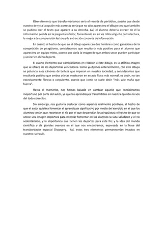 Otro elemento que transformaríamos sería el recorte de periódico, puesto que desde
nuestro de vista la opción más correcta sería que no sólo apareciera el dibujo sino que también
se pudiera leer el texto que aparece a su derecha. Así, el alumno debería extraer de él la
información pedida en la pregunta inferior, fomentando así en los niños el gusto por la lectura,
la mejora de comprensión lectora y la extracción concreta de información.
       En cuanto al hecho de que en el dibujo aparezcan dos hombres como ganadores de la
competición de piragüismo, consideramos que resultaría más positivo para el alumno que
apareciera un equipo mixto, puesto que daría la imagen de que ambos sexos pueden participar
y vencer en dicho deporte.
        El cuarto elemento que cambiaríamos en relación a este dibujo, es la atlética imagen
que se ofrece de los deportistas vencedores. Como ya dijimos anteriormente, con este dibujo
se potencia esos cánones de belleza que imperan en nuestra sociedad, y consideramos que
resultaría positivo que ambos atletas mostraron en estado físico más normal, es decir, no tan
excesivamente fibroso o corpulento, puesto que como se suele decir “más vale maña que
fuerza”.
        Hasta el momento, nos hemos basado en cambiar aquello que consideramos
inoportuno por parte del autor, ya que los aprendizajes transmitidos en nuestra opinión no son
del todo correctos.
         Sin embargo, nos gustaría destacar como aspectos realmente positivos, el hecho de
que el autor quisiera fomentar el aprendizaje significativo por medio del ejercicio en el que los
alumnos tenían que reconocer el río por el que descendían los piragüistas; el hecho de que se
utilice una imagen deportiva para intentar fomentar en los alumnos la vida saludable y el no
sedentarismo, y la importancia que tienen los deportes para este fin; y la idea del mundo
científico y de grandes avances en el que nos encontramos, expresada en la frase del
transbordador espacial Discovery. Así, estos tres elementos permanecerían intactos en
nuestro currículo.
 
