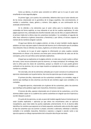 Como ya dijimos, el primer paso consistirá en definir qué es lo que el autor está
enseñando en esta segunda página.
        En primer lugar, y en cuanto a los contenidos, debemos decir que el autor aborda uno
de los temas relacionado con la gramática de la lengua española, más concretamente, el
nombre o sustantivo, clases, género y número. Esta página, es una continuación de la
analizada anteriormente.
        En lo referido a los elementos que el autor utiliza para la enseñanza de estos
contenidos de forma explícita, es muy relevante el uso de los cuadros explicativos. En esta
página aparecen tres, coloreados de amarillo tratando cada uno de ellos un aspecto diferente:
el primero habla de la última clase de sustantivos (contables / no contables); el segundo de
ellos hace referencia al género (masculino y femenino); y por último, el tercero expone el
número de los nombres (singular o plural).
       Al igual que dijimos de la página anterior, en ésta, el autor también resalta algunas
palabras con tono rojo para captar la atención del alumno con la información que él considera
más relevante. Ésta es referida a las clases, al género y al número de los sustantivos.
       La manera en la que el autor organiza la información en estos cuadros consiste
básicamente en ofrecer a los alumnos una breve pero concisa definición de cada uno de los
conceptos, junto a la cual indica varios ejemplos explicativos.
        Al igual que ya explicamos en la página anterior, en este caso, el autor vuelve a utilizar
de nuevo, como recurso aclaratorio para los alumnos, un mapa conceptual. Sin embargo, éste
solo le utiliza para las clases de sustantivos, porque su relación es la que puede generar
confusión en los alumnos. Así, en ese mapa muestra un ejemplo de un nombre contable y un
nombre no contable.
         Por otro lado, otro de los elementos utilizados por el autor consiste en la utilización de
ejercicios relacionados con la parte teórica. Son cinco los ejercicios que el autor propone:
       El primero de ellos, relacionado con los sustantivos contables y no contables, exige al
alumno que clasifique en dos columnas una lista de seis nombres según sean contables o no
contables.
        El segundo ejercicio, relacionado con el género de los sustantivos, pide a los alumnos
que clasifique ocho palabras según sean masculinos, femeninos o epicenos.
         El tercero de ellos, aparece relacionado con el número de los sustantivos, y en él los
alumnos deben copiar en su cuaderno los cuatros sustantivos en singular que da el ejercicio y
escribir después su plural.
         El cuarto de los ejercicios, se sale un poco del modelo seguido hasta el momento por el
autor (cuadro explicativo + ejercicio) ya que ahora nos encontramos ante un ejercicio
recopilatorio, pues trata todos los puntos explicados anteriormente. En él, el alumno debe
identificar los nombres que aparecen en el texto expuesto, analizando cada uno de ellos según
el tipo de sustantivo que sea (común o propio; concreto o abstracto; individual o colectivo;
contable o no contable; masculino, femenino o epiceno; y singular o plural). Junto a ese
ejercicio aparece un dibujo representativo de la situación descrita por ese texto.
 