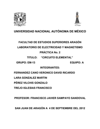 UNIVERSIDAD NACIONAL AUTÓNOMA DE MÉXICO


  FACULTAD DE ESTUDIOS SUPERIORES ARAGÓN
  LABORATORIO DE ELECTRICIDAD Y MAGNETISMO
                  PRÁCTICA No. 2
        TITULO:   “CIRCUITO ELEMENTAL”
 GRUPO: EM-13                       EQUIPO: A
                  INTEGRANTES:
FERNANDEZ CANO VERONICO DAVID RICARDO
LARA GONZALEZ MARTIN
PÉREZ VILCHIS GONZALO
TREJO IGLESIAS FRANCISCO


PROFESOR: FRANCISCO JAVIER SAMPAYO SANDOVAL


SAN JUAN DE ARAGÓN A 4 DE SEPTIEMBRE DEL 2012
 