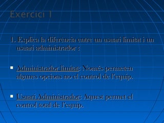 1. Explica la diferència entre un usuari limitat i un1. Explica la diferència entre un usuari limitat i un
usuari administrador :usuari administrador :
 Administrador limitatAdministrador limitat: Només permeten: Només permeten
algunes opcions no el control de l’equip.algunes opcions no el control de l’equip.
 Usuari AdministradorUsuari Administrador: Aquest permet el: Aquest permet el
control total de l’equip.control total de l’equip.
 