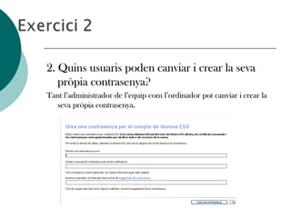 2. Quins usuaris poden canviar i crear la seva2. Quins usuaris poden canviar i crear la seva
pròpia contrasenya?pròpia contrasenya?
Tant l’administrador de l’equip com l’ordinador pot canviar i crear laTant l’administrador de l’equip com l’ordinador pot canviar i crear la
seva pròpia contrasenya.seva pròpia contrasenya.
 