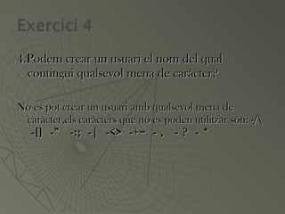 4.Podem crear un usuari el nom del qual4.Podem crear un usuari el nom del qual
contingui qualsevol mena de caràcter?contingui qualsevol mena de caràcter?
No es pot crear un usuari amb qualsevol mena deNo es pot crear un usuari amb qualsevol mena de
caràcter,els caràcters que no es poden utilitzar són: -caràcter,els caràcters que no es poden utilitzar són: -//
-[] -” -:; -| -<> -+= - , - ? - *-[] -” -:; -| -<> -+= - , - ? - *
 