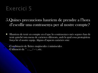 5.Quines precaucions hauríem de prendre a l’hora5.Quines precaucions hauríem de prendre a l’hora
d’escollir una contrasenya per al nostre compte?d’escollir una contrasenya per al nostre compte?
 Hauriem de tenir en compte en el que les contrasenyes més segures han deHauriem de tenir en compte en el que les contrasenyes més segures han de
tenir gairebé tota mena de caràcters diferents, amb la qual cosa protegiríemtenir gairebé tota mena de caràcters diferents, amb la qual cosa protegiríem
força bé el nostre equip. Alguns d’aquests caràcters són:força bé el nostre equip. Alguns d’aquests caràcters són:
-Combinació de lletres majúscules i minúscules-Combinació de lletres majúscules i minúscules
-Utilització de * . , _ / - =, etc.-Utilització de * . , _ / - =, etc.
 