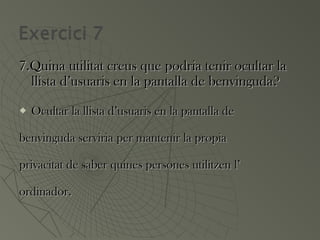 7.Quina utilitat creus que podria tenir ocultar la7.Quina utilitat creus que podria tenir ocultar la
llista d’usuaris en la pantalla de benvinguda?llista d’usuaris en la pantalla de benvinguda?
 Ocultar la llista d’usuaris en la pantalla deOcultar la llista d’usuaris en la pantalla de
benvinguda serviria per mantenir la propiabenvinguda serviria per mantenir la propia
privacitat de saber quines persones utilitzen l’privacitat de saber quines persones utilitzen l’
ordinador.ordinador.
 