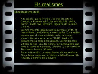Els realismes
El neorealisme italià
• A la segona guerra mundial, es crea els estudis
Cineccittà. Es feien pel·lícules com Escipió l’africà,Escipió l’africà,
Puccini, Casta diva, Mesalina, RigolettoPuccini, Casta diva, Mesalina, Rigoletto de Carmine
Gallone.
• Luchino Visconti i altres cineastes creen al 1945, el
neorealisme, pel·lícules que volen parlar d’una realitat
propera que el cinema feixista pretenia ignorar.
• Visconti filma La terra tremaLa terra trema (1947), Sandra, El(1947), Sandra, El
extrangero, La caída de los dioses, Noches blancas.extrangero, La caída de los dioses, Noches blancas.
• Vittorio de Sica, un altre director del neorealisme que
filma El lladre de bicicletes, Umberto D, L’enllustrador,El lladre de bicicletes, Umberto D, L’enllustrador,
Trastevere, Los dos oficiales.Trastevere, Los dos oficiales.
• Roberto Rossellini, un altre director del neorealisme.
Filma Roma ciutat oberta, Viatge a Itàlia, Europa ’51,Roma ciutat oberta, Viatge a Itàlia, Europa ’51,
Rivalità, El general de la Rovere.Rivalità, El general de la Rovere.
 