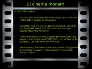 El cinema modern
La nouvelle vague
• Es crea l’estil de cinema Nouvelle Vague, que trenca les
regles del llenguatge de Hollywood.
• El director més importat és Jean-Luc Godard. À bout deÀ bout de
souffle (1959), Week End, Pierrot el loco, La mujersouffle (1959), Week End, Pierrot el loco, La mujer
casada, Masculino femenino.casada, Masculino femenino.
• François Truffaut, un altre director del cinema Nouvelle
Vague. La nit americana (1971), Jules i Jim, Al final de laLa nit americana (1971), Jules i Jim, Al final de la
escapada, Les surmenés, Los mocosos.escapada, Les surmenés, Los mocosos.
• Alain Resnais, filma Hiroshima, mon amour, L’any passatHiroshima, mon amour, L’any passat
a Marienbada Marienbad, Gauguin, El año pasado en Marienbad,, Gauguin, El año pasado en Marienbad,
Noche y niebla.Noche y niebla.
 