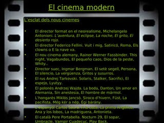 El cinema modern
L’esclat dels nous cinemes
• El director format en el neorealisme, Michelangelo
Antonioni. L’aventura, El eclipse, La noche, El grito, ElL’aventura, El eclipse, La noche, El grito, El
desierto rojo.desierto rojo.
• El director Federico Fellini. Vuit i mig, Satiricó, Roma, ElsVuit i mig, Satiricó, Roma, Els
clowns o E la nave va.clowns o E la nave va.
• El nou cinema alemany, Rainer Werner Fassbinder. ThisThis
night, Vagabundos, El pequeño caos, Dios de la peste,night, Vagabundos, El pequeño caos, Dios de la peste,
Whity.Whity..
• Director suec, Ingmar Bergman. El setè segell, Persona,El setè segell, Persona,
El silencio, La vergüenza, Gritos y susurros.El silencio, La vergüenza, Gritos y susurros.
• El rus Andrej Tarkovski. Solaris, Stalker, Sacrifici, ElSolaris, Stalker, Sacrifici, El
espejo, Lyutyy.espejo, Lyutyy.
• El polonès Andrzej Wajda. La boda, Danton, Un amor enLa boda, Danton, Un amor en
Alemania, Sin anestesia, El hombre de mármol.Alemania, Sin anestesia, El hombre de mármol.
• L’hongarès Miklós Jancsó. Siroco d’hivern, Füst, LaSiroco d’hivern, Füst, La
pacifista, Még kér a nép, Égi bárány.pacifista, Még kér a nép, Égi bárány.
• L’espanyol Carlos Saura. A la caza, La prima Angélica,A la caza, La prima Angélica,
Ana y los lobos, La madriguera, Antonieta.Ana y los lobos, La madriguera, Antonieta.
• El català Pere Portabella. Nocturn 29, El sopar,Nocturn 29, El sopar,
Umbracle, Vampir Cuadecuc, Play Back.Umbracle, Vampir Cuadecuc, Play Back.
 