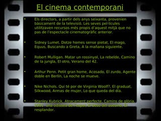 El cinema contemporani
• Els directors, a partir dels anys seixanta, provenien
bàsicament de la televisió. Les seves pel·lícules
utilitzaven recursos més propis d’aquest mitjà que no
pas de l’espectacle cinematogràfic anterior.
• Sidney Lumet. Dotze homes sense pietat, El mago,Dotze homes sense pietat, El mago,
Equus, Buscando a Greta, A la mañana siguiente.Equus, Buscando a Greta, A la mañana siguiente.
• Robert Mulligan. Matar un rossinyol, La rebelde, CaminoMatar un rossinyol, La rebelde, Camino
de la jungla, El otro, Verano del 42.de la jungla, El otro, Verano del 42.
• Arthur Penn. Petit gran home, Acosado, El zurdo, AgentePetit gran home, Acosado, El zurdo, Agente
doble en Berlín, La noche se mueve.doble en Berlín, La noche se mueve.
• Nike Nichols. Qui té por de Virginia Woolf?, El graduat,Qui té por de Virginia Woolf?, El graduat,
Silkwood, Armas de mujer, Lo que queda del día.Silkwood, Armas de mujer, Lo que queda del día.
• Stanley Kubrick. Atracament perfecte, Camins de glòria,Atracament perfecte, Camins de glòria,
2001 una odissea de l’espai, El beso del asesino, El2001 una odissea de l’espai, El beso del asesino, El
resplandor.resplandor.
 