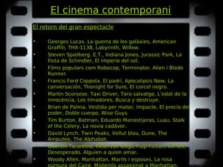 El cinema contemporani
El retorn del gran espectacle
• Georges Lucas. La guerra de les galàxies, AmericanLa guerra de les galàxies, American
Graffiti, THX-1138, Labyrinth, Willow.Graffiti, THX-1138, Labyrinth, Willow.
• Steven Spielberg. E.T., Indiana Jones, Jurassic Park, LaE.T., Indiana Jones, Jurassic Park, La
llista de Schindler, El imperio del sol.llista de Schindler, El imperio del sol.
• Films populars com Robocop, Terminator, Alien i BladeRobocop, Terminator, Alien i Blade
Runner.Runner.
• Francis Ford Coppola. El padrí, Apocalipsis Now, LaEl padrí, Apocalipsis Now, La
conversación, Thonight for Sure, El corcel negro.conversación, Thonight for Sure, El corcel negro.
• Martin Scorsese. Taxi Driver, Toro salvatge, L’edat de laTaxi Driver, Toro salvatge, L’edat de la
innocència, Los timadores, Busca y destruye.innocència, Los timadores, Busca y destruye.
• Brian de Palma. Vestida per matar, Impacte, El precio delVestida per matar, Impacte, El precio del
poder, Doble cuerpo, Wise Guys.poder, Doble cuerpo, Wise Guys.
• Tim Burton. Batman, Eduardo Manostijeras, Luau, StalkBatman, Eduardo Manostijeras, Luau, Stalk
of the Celery, La novia cadáver.of the Celery, La novia cadáver.
• David Lynch. Twin Peaks, Vellut blau, Dune, The. Twin Peaks, Vellut blau, Dune, The
Amputee, The Alphabet.Amputee, The Alphabet.
• Quentin Tarantino. Reservoir Dogs, Pulp Fiction, Kill Bill,Reservoir Dogs, Pulp Fiction, Kill Bill,
Desesperado, Alguien a quien amar.Desesperado, Alguien a quien amar.
• Woody Allen. Manhattan, Marits i esposes, La rosaManhattan, Marits i esposes, La rosa
púrpura del Caire, Misteriós assassinat a Manhattan,
 