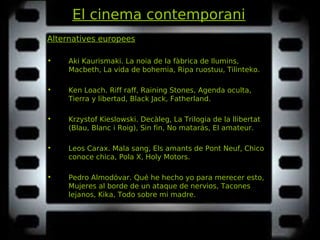 El cinema contemporani
Alternatives europees
• Aki Kaurismaki. La noia de la fàbrica de llumins,La noia de la fàbrica de llumins,
Macbeth, La vida de bohemia, Ripa ruostuu, Tilinteko.Macbeth, La vida de bohemia, Ripa ruostuu, Tilinteko.
• Ken Loach. Riff raff, Raining Stones, Agenda oculta,Riff raff, Raining Stones, Agenda oculta,
Tierra y libertad, Black Jack, Fatherland.Tierra y libertad, Black Jack, Fatherland.
• Krzystof Kieslowski. Decàleg, La Trilogia de la llibertatDecàleg, La Trilogia de la llibertat
(Blau, Blanc i Roig), Sin fin, No matarás, El amateur.(Blau, Blanc i Roig), Sin fin, No matarás, El amateur.
• Leos Carax. Mala sang, Els amants de Pont Neuf, ChicoMala sang, Els amants de Pont Neuf, Chico
conoce chica, Pola X, Holy Motors.conoce chica, Pola X, Holy Motors.
• Pedro Almodóvar. Qué he hecho yo para merecer esto,Qué he hecho yo para merecer esto,
Mujeres al borde de un ataque de nervios, TaconesMujeres al borde de un ataque de nervios, Tacones
lejanos, Kika, Todo sobre mi madre.lejanos, Kika, Todo sobre mi madre.
 