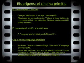 Els orígens: el cinema primitiu
El primer creador d’històries
• Georges Méliès crea el trucatge cinematogràfic.
• Algunes de les seves obres són: Viatge a la lluna, Viatge a laViatge a la lluna, Viatge a la
conquesta del Pol, Una nit terrible, El diable en el convent i Elconquesta del Pol, Una nit terrible, El diable en el convent i El
diable i l’estatua.diable i l’estatua.
El cinematògraf s’estén arreu del món
• A França sorgeix la iniciativa dels Films d’Art.
Cap a un nou llenguatge expressiu
• Als Estats Units es crea el muntatge, base de tot el llenguatge
cinematogràfic.
• El títol més famós de l’època va ser Assalt i robatori d’un trenAssalt i robatori d’un tren
realitzada el 1903 per Edwin S. Porter. Altres films són: AA
Coward, Hard to Beat, The Temptation i The Devil.Coward, Hard to Beat, The Temptation i The Devil.
 
