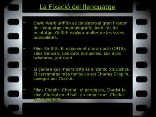 La Fixació del llenguatge
• David Wark Griffith es considera el gran fixador
del llenguatge cinematogràfic. Amb l’ús del
muntatge, Griffith explora moltes de les seves
possibilitats.
• Films Griffith: El naixement d’una nació (1915),El naixement d’una nació (1915),
Lliris trencats, Les dues tempestes, Les duesLliris trencats, Les dues tempestes, Les dues
orfenetes, Just Gold.orfenetes, Just Gold.
• El gènere que més trionfa és el còmic o slapstick.
El personatge més famós va ser Charles Chaplin,
conegut per Charlot.
• Films Chaplin: Charlot i el paraigues, Charlot faCharlot i el paraigues, Charlot fa
cine, Charlot en el ball, Un amor cruel, Charlotcine, Charlot en el ball, Un amor cruel, Charlot
lladre elegant.lladre elegant.
 