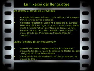La Fixació del llenguatge
Un cinema al servei de la revolució
• Acabada la Revolució Russa, Lenin utilitza el cinema per
transmetre les seves ideologies
• Cineastes importants: Sergei M. Eisenstein (El cuirassatEl cuirassat
Potemkin 1925, La Vaga, Octubre, El vell i el nou, Dia dePotemkin 1925, La Vaga, Octubre, El vell i el nou, Dia de
mortmort), Brian de Palma (Els intocables, Icarus, La furia,Els intocables, Icarus, La furia,
Impacte, El preu del poderImpacte, El preu del poder), Vsevolod Pudovkin (LaLa
mare, El fi de San Petersburgo, Pobeda, Dezertir,mare, El fi de San Petersburgo, Pobeda, Dezertir,
SuvorovSuvorov)
Llums i ombres del cinema alemany
• Apareix el cinema d’expressionisme. El primer film
d’aquesta tendència va ser El gabinet del Doctor CaligariEl gabinet del Doctor Caligari
, dirigit el 1919 per Robert Wiene.
• Altres pel·lícules són Nosferatu, M, Doctor Mabuse, LasNosferatu, M, Doctor Mabuse, Las
manos de Orlac.manos de Orlac.
 