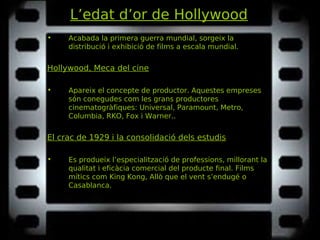 L’edat d’or de Hollywood
• Acabada la primera guerra mundial, sorgeix la
distribució i exhibició de films a escala mundial.
Hollywood, Meca del cine
• Apareix el concepte de productor. Aquestes empreses
són conegudes com les grans productores
cinematogràfiques: Universal, Paramount, Metro,
Columbia, RKO, Fox i Warner..
El crac de 1929 i la consolidació dels estudis
• Es produeix l’especialització de professions, millorant la
qualitat i eficàcia comercial del producte final. Films
mítics com King Kong, Allò que el vent s’endugéKing Kong, Allò que el vent s’endugé o
Casablanca.Casablanca.
 
