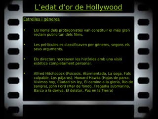 L’edat d’or de Hollywood
Estrelles i gèneres
• Els noms dels protagonistes van constituir el més gran
reclam publicitari dels films.
• Les pel·lícules es classificaven per gèneres, segons els
seus arguments.
• Els directors recreaven les històries amb una visió
estètica completament personal.
• Alfred Hitchocock (Psicosis, Atormentada, La soga, FalsPsicosis, Atormentada, La soga, Fals
culpable, Los pájarosculpable, Los pájaros), Howard Hawks (Hojas de parra,Hojas de parra,
Vivimos hoy, Ciudad sin ley, El camino a la gloria, Rio deVivimos hoy, Ciudad sin ley, El camino a la gloria, Rio de
sangresangre), John Ford (Mar de fondo, Tragedia submarina,Mar de fondo, Tragedia submarina,
Barco a la deriva, El delator, Paz en la TierraBarco a la deriva, El delator, Paz en la Tierra)
 