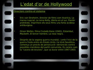 L’edat d’or de Hollywood
Directors contra el sistema
• Eric von Stroheim, director de films com Avarícia, LaAvarícia, La
marxa nupcial, La reina Kelly, Alerta en el sur, Pasiónmarxa nupcial, La reina Kelly, Alerta en el sur, Pasión
prohibida.prohibida. Imprimeix els seus films una forta acidesa
antiburgesa.
• Orson Welles, filma Ciutadà Kane (1941), Estambul,Ciutadà Kane (1941), Estambul,
Macbeth, El tercer hombre, La rosa negra.Macbeth, El tercer hombre, La rosa negra.
• Després de la segona guerra mundial, i amb l’inici de la
guerra freda entre els Estats Units i la Unió Soviètica,
comença un procés de persecució i denúncies contra
possibles membres del partit comunista. Es coneix com
la “cacera de bruixes”, que va durar entre 1947-1955
 