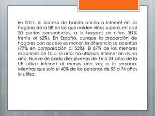En 2011, el acceso de banda ancha a Internet en los
hogares de la UE en los que residen niños supera, en casi
20 puntos porcentuales, a lo hogares sin niños (81%
frente al 62%). En España, aunque la proporción de
hogares con acceso es menor, la diferencia se acentúa
(77% en comparación al 55%). El 87% de los menores
españoles de 10 a 15 años ha utilizado Internet en dicho
año. Nueve de cada diez jóvenes de 16 a 24 años de la
UE utiliza Internet al menos una vez a la semana.
Mientras que solo el 40% de las personas de 55 a 74 años
lo utiliza.
 