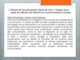  Síntesis de las principales ideas de Carr y Vargas Llosa
sobre los efectos de internet en el pensamiento humano.
Más información, menos conocimiento.
Carr es un profesional y un experto en las nuevas tecnologías de la
comunicación. A finales de 2007 se aisló completamente de toda
tecnología de la información y la comunicación y escribió su libro
Superficiales: ¿Qué está haciendo Internet con nuestras mentes? El
autor piensa que internet está cambiando nuestra concepción
del conocimiento como lo hizo la imprenta en el siglo XV.
Reconoce lo enormes beneficios y facilidades que proporcionan
la Red y servicios como Google o Facebook, pero está
produciendo que se pierda la facultad de los jóvenes para
reflexionar con paciencia y durante un tiempo prolongado. Los
ordenadores están causando que se disminuya nuestra
capacidad para construir nuestras propias estructuras de
conocimiento.
 