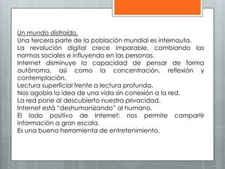 Un mundo distraído.
Una tercera parte de la población mundial es internauta.
La revolución digital crece imparable, cambiando las
normas sociales e influyendo en las personas.
Internet disminuye la capacidad de pensar de forma
autónoma, así como la concentración, reflexión y
contemplación.
Lectura superficial frente a lectura profunda.
Nos agobia la idea de una vida sin conexión a la red.
La red pone al descubierto nuestra privacidad.
Internet está “deshumanizando” al humano.
El lado positivo de Internet: nos permite compartir
información a gran escala.
Es una buena herramienta de entretenimiento.
 