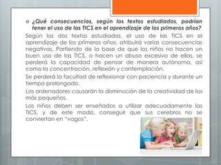  ¿Qué consecuencias, según los textos estudiados, podrían
tener el uso de las TICS en el aprendizaje de los primeros años?
Según los dos textos estudiados, el uso de las TICS en el
aprendizaje de los primeros años, atribuirá varias consecuencias
negativas. Partiendo de la base de que los niños no hacen un
buen uso de las TICS, o hacen un abuso excesivo de ellas, se
perderá la capacidad de pensar de manera autónoma, así
como la concentración, reflexión y contemplación.
Se perderá la facultad de reflexionar con paciencia y durante un
tiempo prolongado.
Los ordenadores causarán la disminución de la creatividad de los
más pequeños.
Los niños deben ser enseñados a utilizar adecuadamente las
TICS, y de este modo, conseguir que sus cerebros no se
conviertan en “vagos”.
 