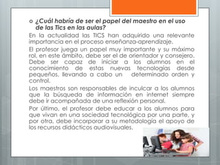  ¿Cuál habría de ser el papel del maestro en el uso
de las Tics en las aulas?
En la actualidad las TICS han adquirido una relevante
importancia en el proceso enseñanza-aprendizaje.
El profesor juega un papel muy importante y su máximo
rol, en este ámbito, debe ser el de orientador y consejero.
Debe ser capaz de iniciar a los alumnos en el
conocimiento de estas nuevas tecnologías desde
pequeños, llevando a cabo un determinado orden y
control.
Los maestros son responsables de inculcar a los alumnos
que la búsqueda de información en internet siempre
debe ir acompañada de una reflexión personal.
Por último, el profesor debe educar a los alumnos para
que vivan en una sociedad tecnológica por una parte, y
por otra, debe incorporar a su metodología el apoyo de
los recursos didácticos audiovisuales.
 