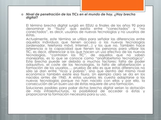  Nivel de penetración de las TICs en el mundo de hoy. ¿Hay brecha
digital?
El término brecha digital surgió en EEUU a finales de los años 90 para
denominar la “fisura” que existía entre “conectados” y “no
conectados”, es decir, usuarios de nuevas tecnologías y no usuarios de
éstas.
Actualmente, este término se utiliza para señalar las diferencias entre
aquellos individuos que tienen acceso a las nuevas tecnologías
(ordenador, telefonía móvil, Internet…) y los que no. También hace
referencia a la capacidad que tienen las personas para utilizar las
TIC, es decir, diferenciar a los que hacen un uso efectivo de las nuevas
tecnologías, “controlan las TIC”, de aquellos que no saben
manejarlas, es lo que se conoce como “analfabetismo tecnológico”.
Esta brecha puede ser debida a muchos factores: falta de poder
adquisitivo, el coste de las tecnologías, la falta de alfabetización y
formación de los usuarios…, prueba de ello es que estas diferencias no
sólo se dan entre “ricos y pobres”, sino que dentro del mismo nivel
económico también existe esa fisura. Un ejemplo claro se da en los
nacidos antes de 1960. A estos usuarios les cuesta adaptarse a las
nuevas tecnologías porque no han nacido con ellas y por ello, la
consecución de un buen uso de éstas requiere de una formación.
Soluciones posibles para paliar dicha brecha digital serían la dotación
de más infraestructuras, la posibilidad de acceder a éstas y
proporcionar la formación necesaria para su uso.
 