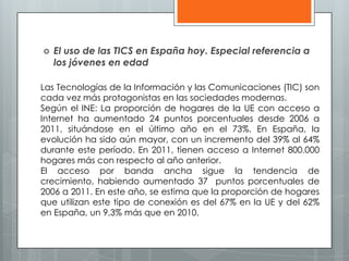  El uso de las TICS en España hoy. Especial referencia a
los jóvenes en edad
Las Tecnologías de la Información y las Comunicaciones (TIC) son
cada vez más protagonistas en las sociedades modernas.
Según el INE: La proporción de hogares de la UE con acceso a
Internet ha aumentado 24 puntos porcentuales desde 2006 a
2011, situándose en el último año en el 73%. En España, la
evolución ha sido aún mayor, con un incremento del 39% al 64%
durante este período. En 2011, tienen acceso a Internet 800.000
hogares más con respecto al año anterior.
El acceso por banda ancha sigue la tendencia de
crecimiento, habiendo aumentado 37 puntos porcentuales de
2006 a 2011. En este año, se estima que la proporción de hogares
que utilizan este tipo de conexión es del 67% en la UE y del 62%
en España, un 9,3% más que en 2010.
 