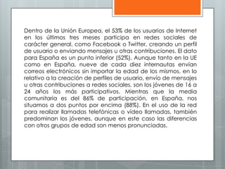 Dentro de la Unión Europea, el 53% de los usuarios de Internet
en los últimos tres meses participa en redes sociales de
carácter general, como Facebook o Twitter, creando un perfil
de usuario o enviando mensajes u otras contribuciones. El dato
para España es un punto inferior (52%). Aunque tanto en la UE
como en España, nueve de cada diez internautas envían
correos electrónicos sin importar la edad de los mismos, en lo
relativo a la creación de perfiles de usuario, envío de mensajes
u otras contribuciones a redes sociales, son los jóvenes de 16 a
24 años los más participativos. Mientras que la media
comunitaria es del 86% de participación, en España, nos
situamos a dos puntos por encima (88%). En el uso de la red
para realizar llamadas telefónicas o vídeo llamadas, también
predominan los jóvenes, aunque en este caso las diferencias
con otros grupos de edad son menos pronunciadas.
 