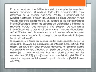 En cuanto al uso de teléfono móvil, los resultados muestran
menor dispersión, situándose todas las comunidades muy
próximas a la media nacional (92,8%). Comunidad de
Madrid, Cataluña, Región de Murcia, La Rioja, Aragón y País
Vasco, superan dicha media. En cuanto a los conocimientos
informáticos que tienen los usuarios de ordenador o Internet la
mayoría valora positivamente sus propios conocimientos
informáticos de cara a afrontar determinadas situaciones.
Así, el 87,0% cree“ disponer de conocimientos suficientes para
comunicarse con parientes, amigos, compañeros de trabajo a
través de Internet”.
Otro aspecto a tener en cuenta son las redes sociales Según la
encuesta, el 52,3% de los usuarios de internet en los últimos tres
meses participa en redes sociales de carácter general, como
Facebook o Twitter, creando un perfil de usuario o enviando
mensajes u otras opciones. Los más participativos son los
estudiantes (90,2%) y los jóvenes de 16 a 24años (88,5%). Por
sexo, las mujeres participan más que los hombres (54,8% frente
al 49,9%).
 