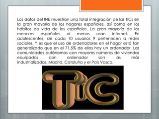 Los datos del INE muestran una total integración de las TICs en
la gran mayoría de los hogares españoles, así como en los
hábitos de vida de los españoles. La gran mayoría de los
menores españoles al menos usan internet. En
adolescentes, de cada 10 usuarios 9 pertenecen a redes
sociales. Y es que el uso de ordenadores en el hogar está tan
generalizado que en el 71,5% de ellos hay un ordenador. Las
comunidades autónomas con mayores números de viviendas
equipadas con ordenador son las más
industrializadas, Madrid, Cataluña y el País Vasco.
 