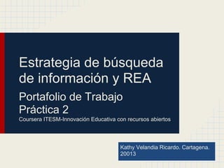 Estrategia de búsqueda
de información y REA
Portafolio de Trabajo
Práctica 2
Coursera ITESM-Innovación Educativa con recursos abiertos
Kathy Velandia Ricardo. Cartagena.
20013
 