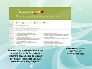 http://www.reeduca.
com/rincon-
estimulacion.aspx
Este Portal de Psicología y Educación
contiene Teorías de Estimulación
temprana dependiendo de la edad
del niño así como ejercicios. Me
pareció un sitio muy completo.
 