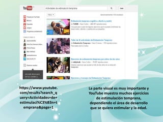 https://www.youtube.
com/results?search_q
uery=Actividades+de+
estimulaci%C3%B3n+t
emprana&page=1
La parte visual es muy importante y
YouTube muestra muchos ejercicios
de estimulación temprana,
dependiendo el área de desarrollo
que se quiera estimular y la edad.
 