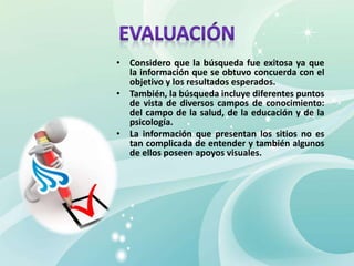 • Considero que la búsqueda fue exitosa ya que
la información que se obtuvo concuerda con el
objetivo y los resultados esperados.
• También, la búsqueda incluye diferentes puntos
de vista de diversos campos de conocimiento:
del campo de la salud, de la educación y de la
psicología.
• La información que presentan los sitios no es
tan complicada de entender y también algunos
de ellos poseen apoyos visuales.
 